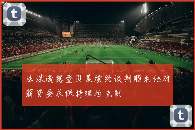 法媒透露登贝莱续约谈判顺利他对薪资要求保持理性克制