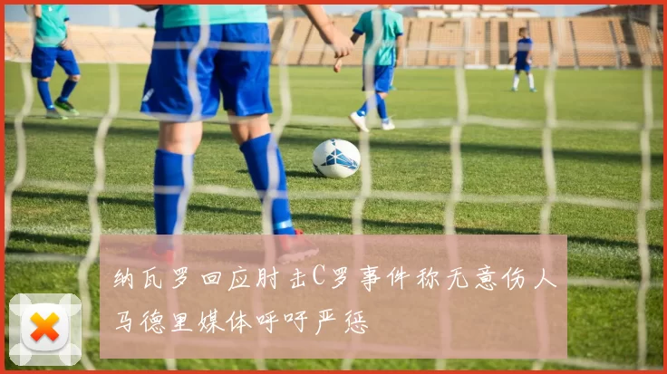 纳瓦罗回应肘击C罗事件称无意伤人马德里媒体呼吁严惩