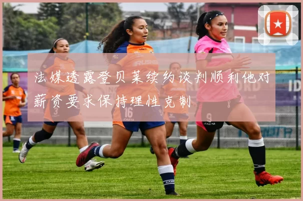 法媒透露登贝莱续约谈判顺利他对薪资要求保持理性克制