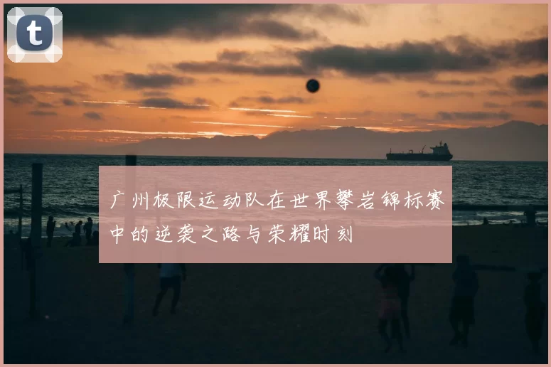 广州极限运动队在世界攀岩锦标赛中的逆袭之路与荣耀时刻