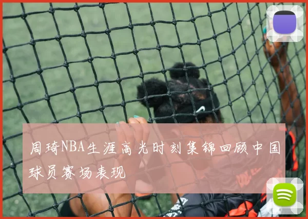 周琦NBA生涯高光时刻集锦回顾中国球员赛场表现