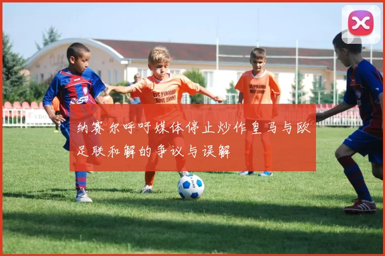 纳赛尔呼吁媒体停止炒作皇马与欧足联和解的争议与误解