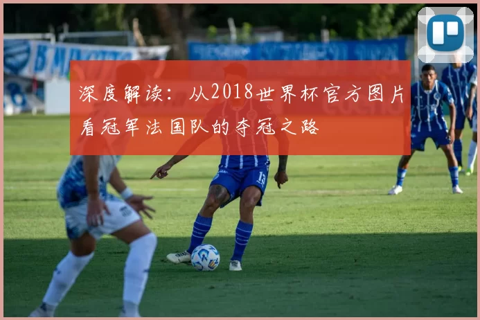 深度解读:从2018世界杯官方图片看冠军法国队的夺冠之路