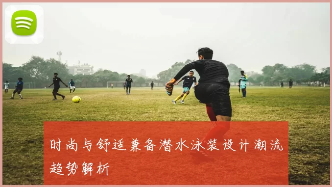 时尚与舒适兼备潜水泳装设计潮流趋势解析