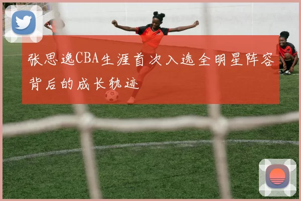 张思逸CBA生涯首次入选全明星阵容背后的成长轨迹