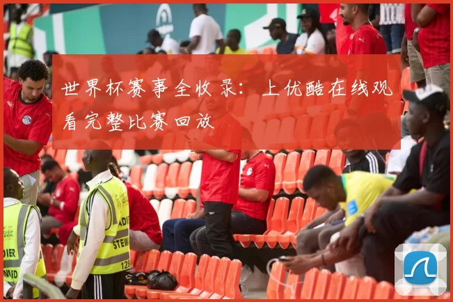 世界杯赛事全收录:上优酷在线观看完整比赛回放