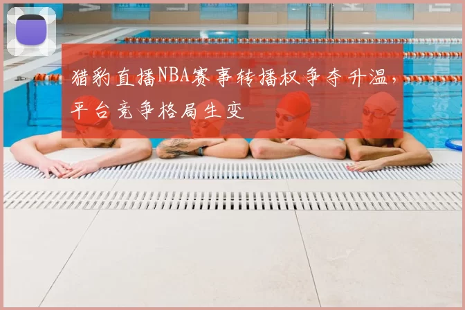 猎豹直播NBA赛事转播权争夺升温，平台竞争格局生变