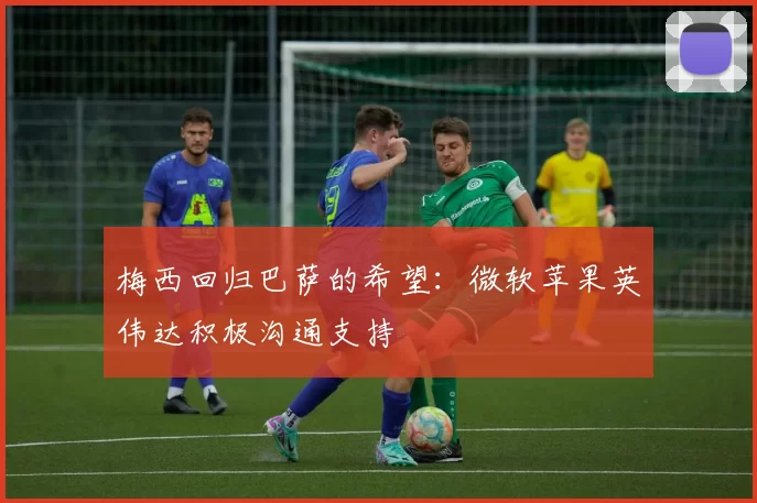 梅西回归巴萨的希望：微软苹果英伟达积极沟通支持