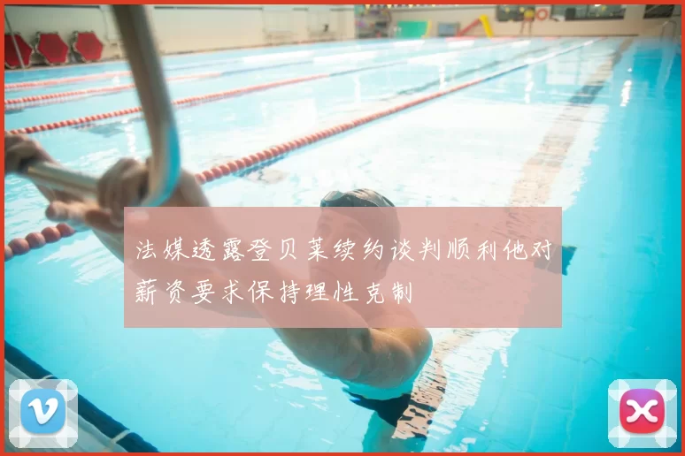法媒透露登贝莱续约谈判顺利他对薪资要求保持理性克制