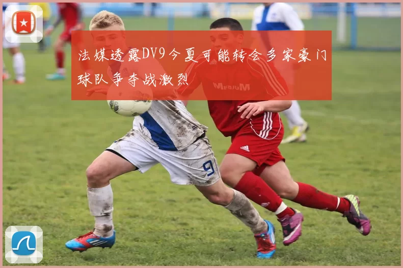 法媒透露DV9今夏可能转会多家豪门球队争夺战激烈
