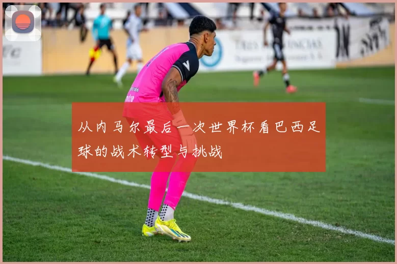 从内马尔最后一次世界杯看巴西足球的战术转型与挑战