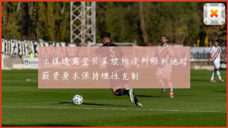 法媒透露登贝莱续约谈判顺利他对薪资要求保持理性克制