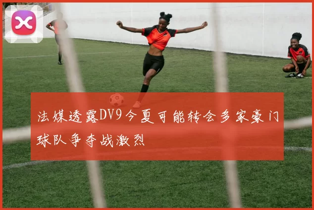 法媒透露DV9今夏可能转会多家豪门球队争夺战激烈