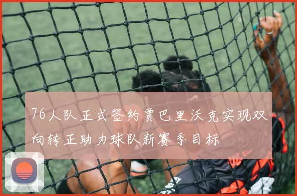 76人队正式签约贾巴里沃克实现双向转正助力球队新赛季目标