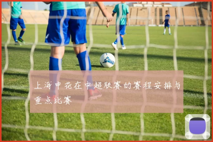 上海申花在中超联赛的赛程安排与重点比赛
