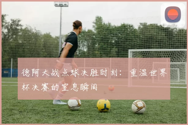 德阿大战点球决胜时刻：重温世界杯决赛的窒息瞬间