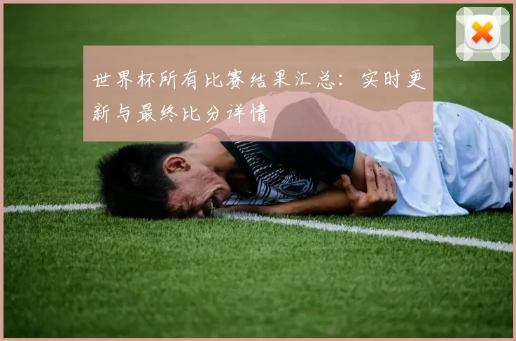 世界杯所有比赛结果汇总:实时更新与最终比分详情