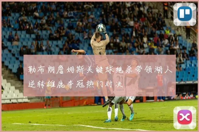 勒布朗詹姆斯关键球绝杀带领湖人逆转雄鹿夺冠热门对决