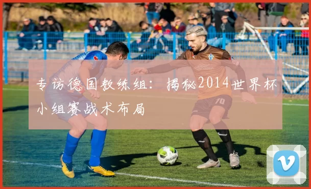 专访德国教练组:揭秘2014世界杯小组赛战术布局