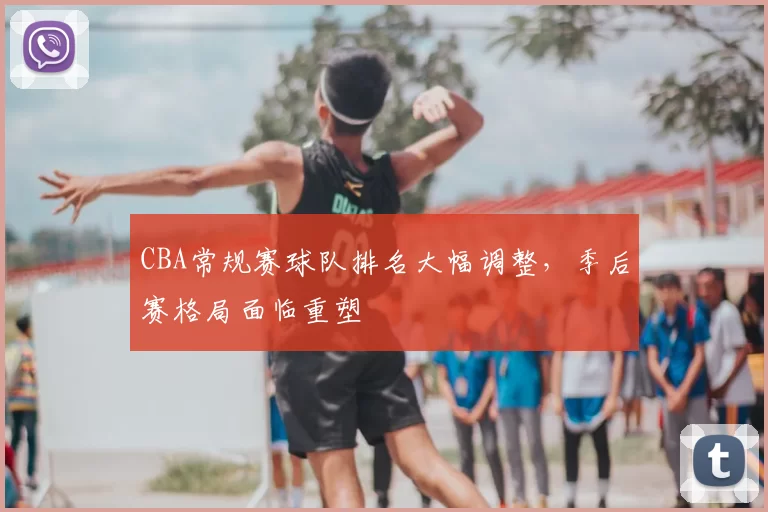 CBA常规赛球队排名大幅调整，季后赛格局面临重塑