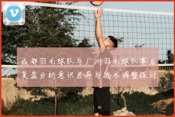 成都羽毛球队与广州羽毛球队赛后复盘分析意识差异与战术调整探讨