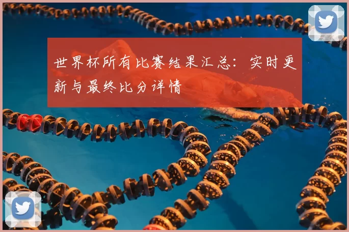 世界杯所有比赛结果汇总:实时更新与最终比分详情
