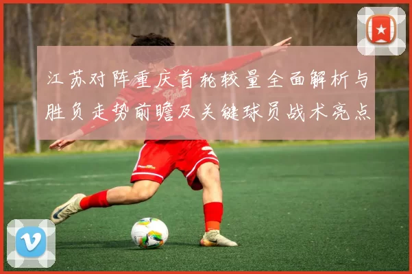 江苏对阵重庆首轮较量全面解析与胜负走势前瞻及关键球员战术亮点观察