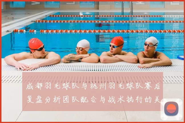 成都羽毛球队与杭州羽毛球队赛后复盘分析团队配合与战术执行的关键因素
