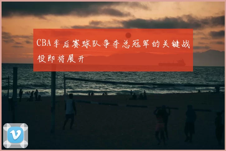 CBA季后赛球队争夺总冠军的关键战役即将展开