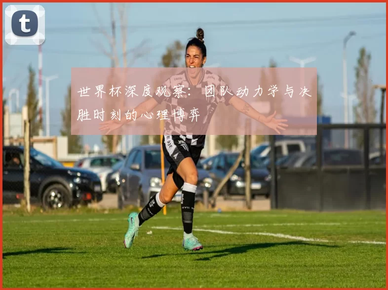 世界杯深度观察：团队动力学与决胜时刻的心理博弈