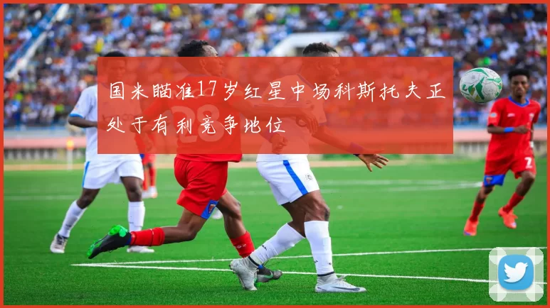 国米瞄准17岁红星中场科斯托夫正处于有利竞争地位