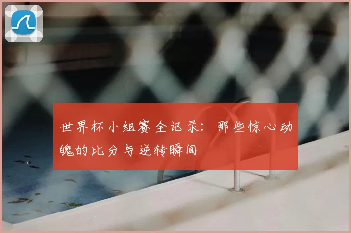 世界杯小组赛全记录:那些惊心动魄的比分与逆转瞬间
