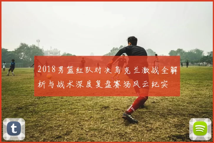 2018男篮红队对决乌克兰激战全解析与战术深度复盘赛场风云纪实