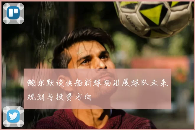 鲍尔默谈快船新球场进展球队未来规划与投资方向