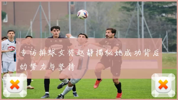 专访排球女将赵静揭秘她成功背后的努力与坚持