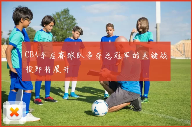 CBA季后赛球队争夺总冠军的关键战役即将展开