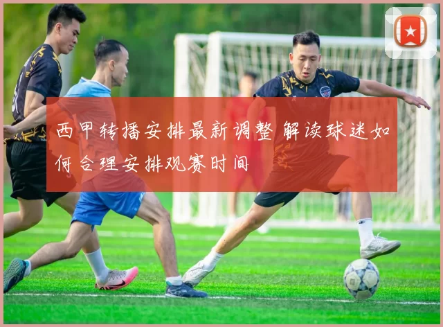 西甲转播安排最新调整 解读球迷如何合理安排观赛时间