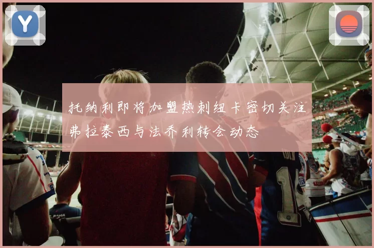 托纳利即将加盟热刺纽卡密切关注弗拉泰西与法乔利转会动态