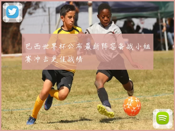 巴西世界杯公布最新阵容备战小组赛冲击更佳战绩