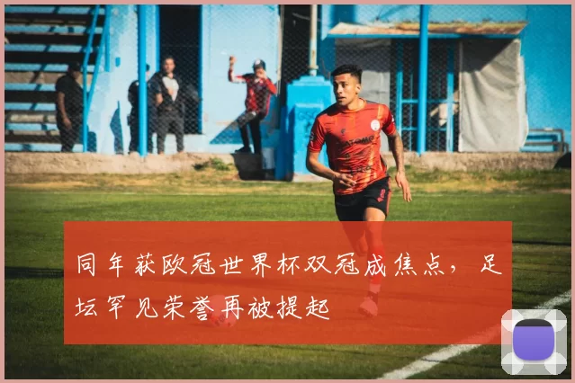 同年获欧冠世界杯双冠成焦点,足坛罕见荣誉再被提起