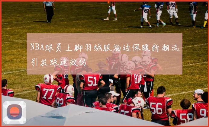 NBA球员上脚羽绒服场边保暖新潮流引发球迷效仿