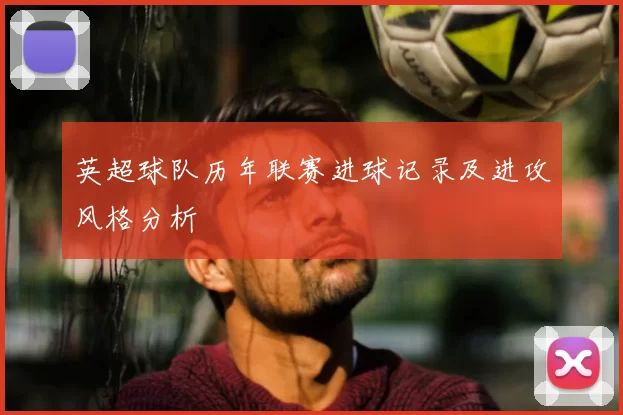 英超球队历年联赛进球记录及进攻风格分析