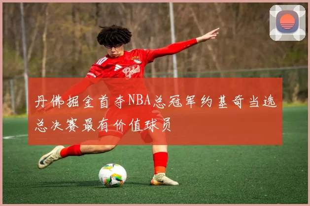 丹佛掘金首夺NBA总冠军约基奇当选总决赛最有价值球员