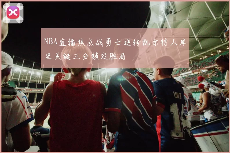 NBA直播焦点战勇士逆转凯尔特人库里关键三分锁定胜局