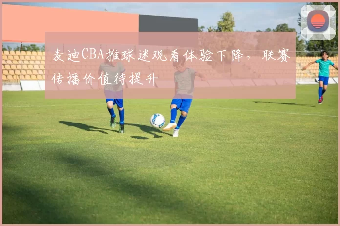 麦迪CBA推球迷观看体验下降，联赛传播价值待提升