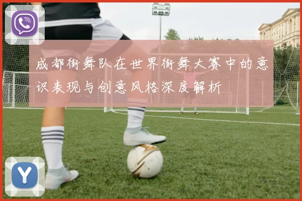 成都街舞队在世界街舞大赛中的意识表现与创意风格深度解析