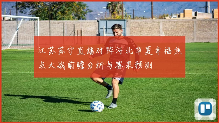 江苏苏宁直播对阵河北华夏幸福焦点大战前瞻分析与赛果预测