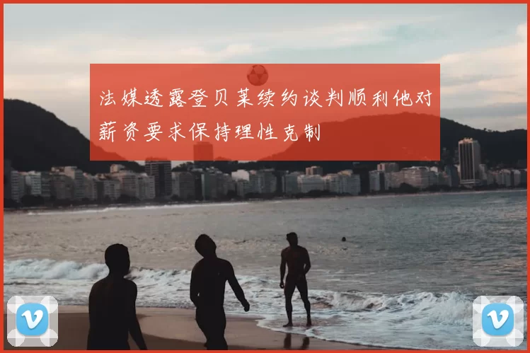 法媒透露登贝莱续约谈判顺利他对薪资要求保持理性克制